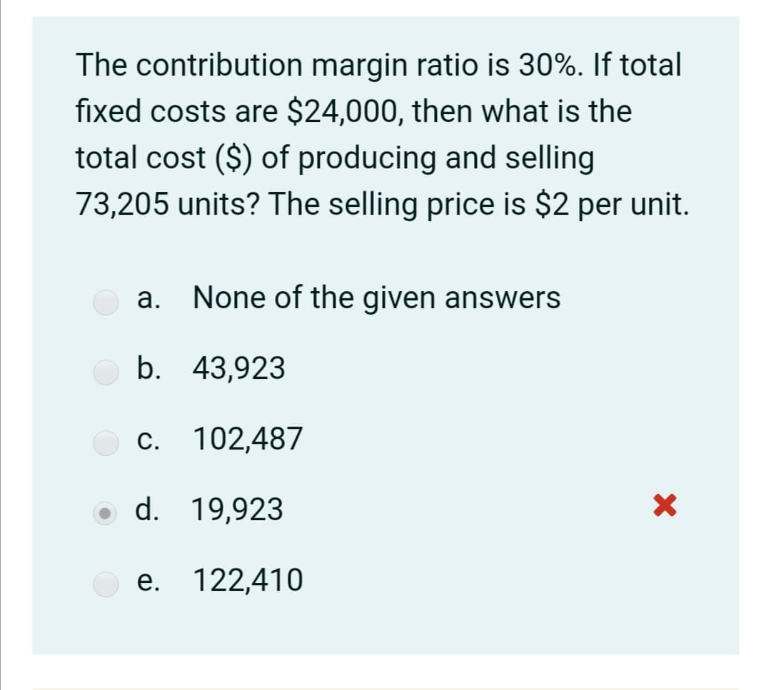 The contribution margin ratio is 30%. If total
fixed costs are $24,000, then what is the
total cost ($) of producing and selling
73,205 units? The selling price is $2 per unit.
a. None of the given answers
b. 43,923
c. 102,487
С.
d. 19,923
е. 122,410
