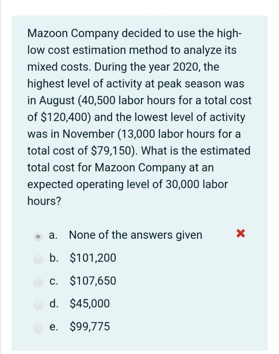 Mazoon Company decided to use the high-
low cost estimation method to analyze its
mixed costs. During the year 2020, the
highest level of activity at peak season was
in August (40,500 labor hours for a total cost
of $120,400) and the lowest level of activity
was in November (13,000 labor hours for a
total cost of $79,150). What is the estimated
total cost for Mazoon Company at an
expected operating level of 30,000 labor
hours?
а.
None of the answers given
b. $101,200
c. $107,650
С.
d. $45,000
e. $9,775
