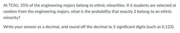 At TCNJ, 35% of the engineering majors belong to ethnic minorities. If 6 students are selected at
random from the engineering majors, what is the probability that exactly 2 belong to an ethnic
minority?
Write your answer as a decimal, and round off the decimal to 3 significant digits (such as 0.123).
