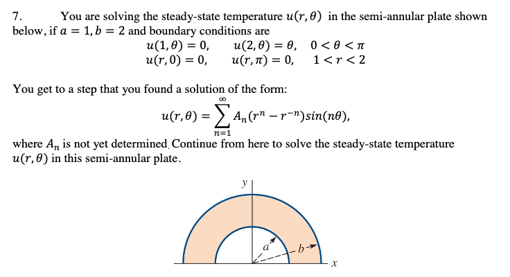 7.
below, if a = 1, b = 2 and boundary conditions are
You are solving the steady-state temperature u(r, 0) in the semi-annular plate shown
u(1,0) = 0,
u(r,0) = 0,
u(2,0) — ө, 0 <ө<п
u(r,1) = 0,
1<r< 2
You get to a step that you found a solution of the form:
00
u(r,8) = >, An (rn – r=")sin(n0),
n=1
where A, is not yet determined, Continue from here to solve the steady-state temperature
u(r,0) in this semi-annular plate.
a
-b→
