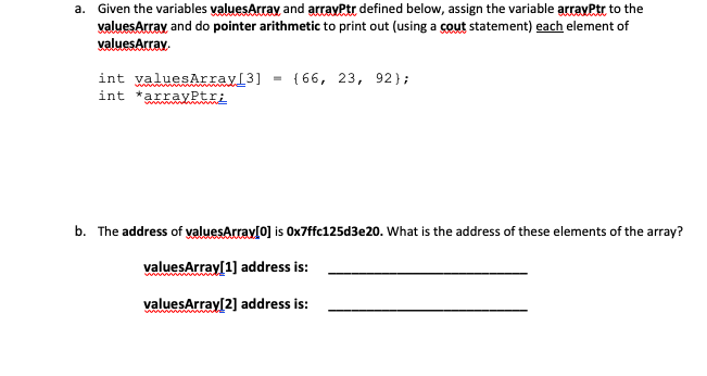 a. Given the variables valuesArray and arrayPtr defined below, assign the variable arravPtr to the
valuesArray and do pointer arithmetic to print out (using a cout statement) each element of
valuesArray.
int valuesArray[3] = {66, 23, 92};
int *arrayPtrị
b. The address of valuesArrav[0] is Ox7ffc125d3e20. What is the address of these elements of the array?
valuesArray[1] address is:
valuesArray[2] address is:
ww m me
