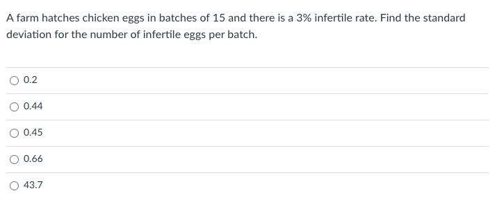 A farm hatches chicken eggs in batches of 15 and there is a 3% infertile rate. Find the standard
deviation for the number of infertile eggs per batch.
0.2
O 0.44
0.45
O 0.66
O 43.7
