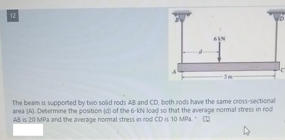 12
B
6 kN
3 m
The beam is supported by two solid rods AB and CD, both rods have the same cross-sectional
area (A). Determine the position (d) of the 6-kN load so that the average normal stress in rod
AB is 20 MPa and the average normal stress in rod CD is 10 MPa. *
