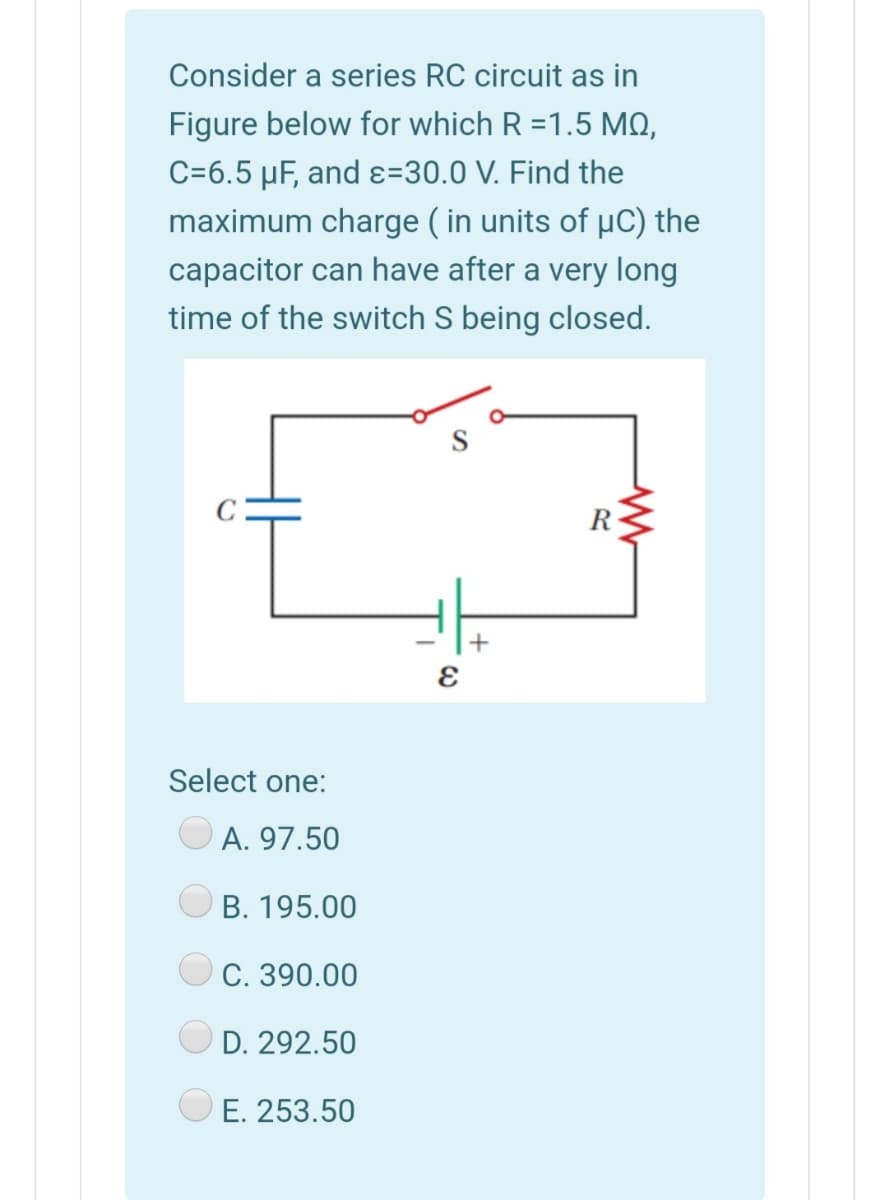 Consider a series RC circuit as in
Figure below for which R =1.5 MO,
C=6.5 µF, and ɛ=30.0 V. Find the
maximum charge ( in units of µC) the
capacitor can have after a very long
time of the switch S being closed.
R
+
Select one:
A. 97.50
B. 195.00
С. 390.00
D. 292.50
E. 253.50
