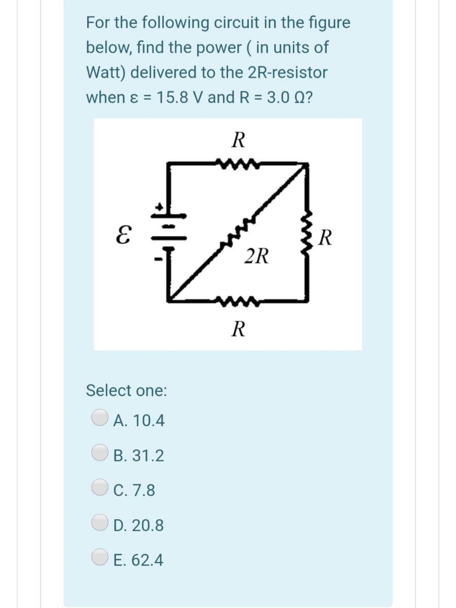 For the following circuit in the figure
below, find the power ( in units of
Watt) delivered to the 2R-resistor
when ɛ = 15.8 V and R = 3.0 Q?
%3D
R
R
2R
R
Select one:
A. 10.4
В. 31.2
С. 7.8
D. 20.8
E. 62.4
