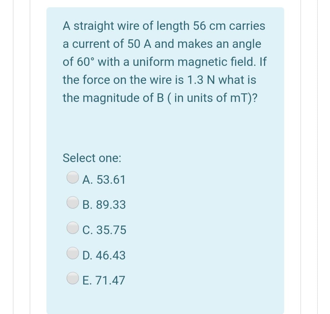 A straight wire of length 56 cm carries
a current of 50 A and makes an angle
of 60° with a uniform magnetic field. If
the force on the wire is 1.3 N what is
the magnitude of B ( in units of mT)?
Select one:
A. 53.61
B. 89.33
C. 35.75
D. 46.43
O E. 71.47
