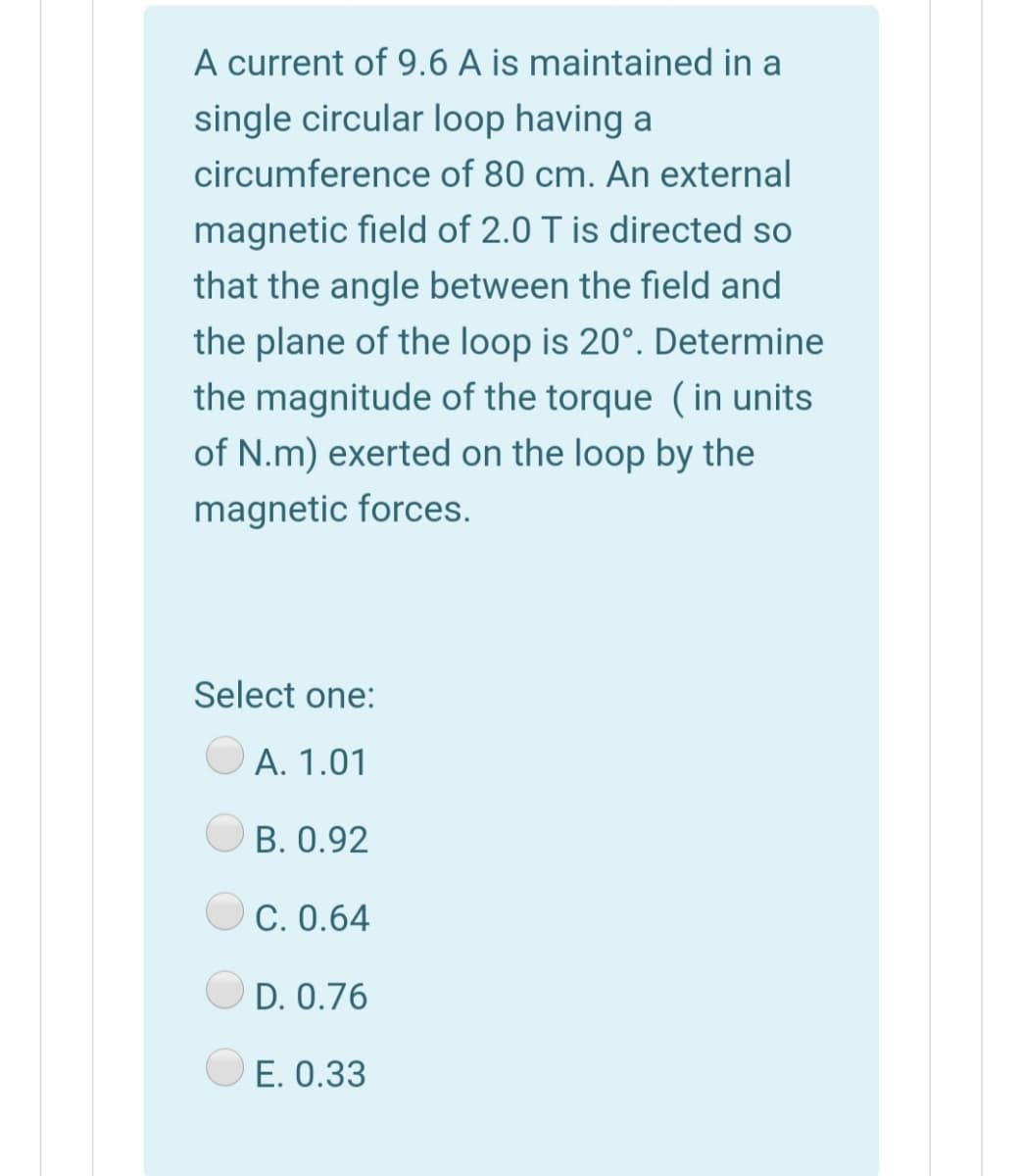 A current of 9.6 A is maintained in a
single circular loop having a
circumference of 80 cm. An external
magnetic field of 2.0 T is directed so
that the angle between the field and
the plane of the loop is 20°. Determine
the magnitude of the torque (in units
of N.m) exerted on the loop by the
magnetic forces.
Select one:
A. 1.01
B. 0.92
C. 0.64
D. 0.76
E. 0.33
