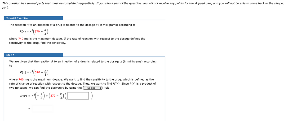 This question has several parts that must be completed sequentially. If you skip a part of the question, you will not receive any points for the skipped part, and you will not be able to come back to the skipped
part.
Tutorial Exercise
The reaction R to an injection of a drug is related to the dosage x (in milligrams) according to
R(x) = x2(370
- )
where 740 mg is the maximum dosage. If the rate of reaction with respect to the dosage defines the
sensitivity to the drug, find the sensitivity.
Step 1
We are given that the reaction R to an injection of a drug is related to the dosage x (in milligrams) according
to
R(x) = x2(370
- )
where 740 mg is the maximum dosage. We want to find the sensitivity to the drug, which is defined as the
rate of change of reaction with respect to the dosage. Thus, we want to find R'(x). Since R(x) is a product of
two functions, we can find the derivative by using the --Select-- ) Rule.
R) = (-)• (370 - )(C
1
R'(x)
= x2
=
