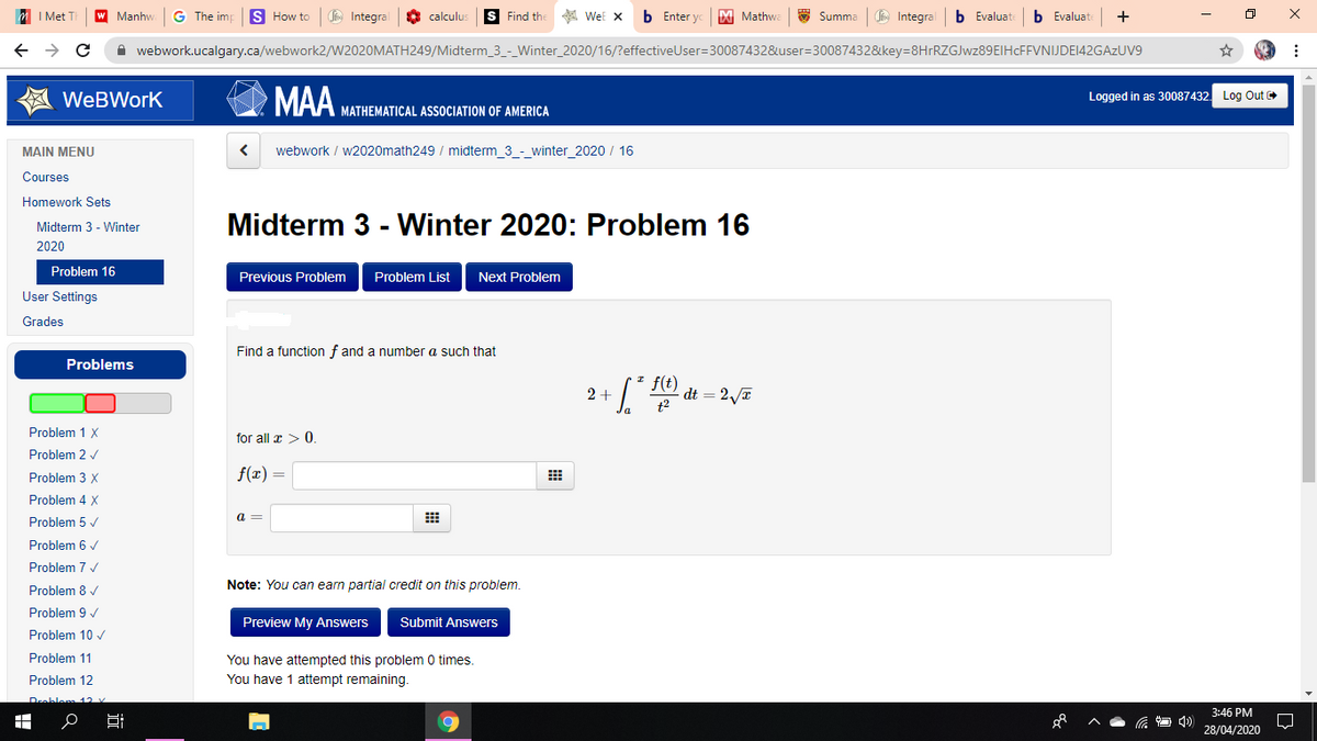 I Met
Manhw
G The imp
S How to
Co Integral
O calculus
S Find th
A WeE x
b Enter yo
M Mathwa
E Summa
Integral
b Evaluat
b Evaluat
+
A webwork.ucalgary.ca/webwork2/W2020MATH249/Midterm_3_-_Winter_2020/16/?effectiveUser=30087432&user=30087432&key=8HrRZGJwz89EIHcFFVNIJDE142GAzUV9
MAA
WeBWork
Logged in as 30087432
Log Out
MATHEMATICAL ASSOCIATION OF AMERICA
MAIN MENU
webwork / w2020math249 / midterm_3_-_winter_2020 / 16
Courses
Homework Sets
Midterm 3 - Winter 2020: Problem 16
Midterm 3 - Winter
2020
Problem 16
Previous Problem
Problem List
Next Problem
User Settings
Grades
Find a function f and a number a such that
Problems
f(t)
dt = 2/T
2+
Problem 1 X
for all x > 0.
Problem 2 v
Problem 3 X
f(x) =
Problem 4 X
Problem 5 /
a =
Problem 6 /
Problem 7 v
Problem 8 v
Note: You can earn partial credit on this problem.
Problem 9 /
Preview My Answers
Submit Answers
Problem 10 /
You have attempted this problem 0 times.
You have 1 attempt remaining.
Problem 11
Problem 12
3:46 PM
28/04/2020
近
