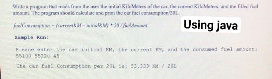 Write a program that reads from the user the initial KiloMeters of the car, the current KiloMeters, and the filled fuel
amount. The program should calculate and print the car fuel consumption/20L.
Using java
fuelConstumption = (currentKM- initialKM) 20/fuelAmount
Sample Run:
Please enter the car initial KM, the current KM, and the consumed fuel amount:
55100 55220 45
The car fuel Consumption per 20L is: 53.333 KM / 201

