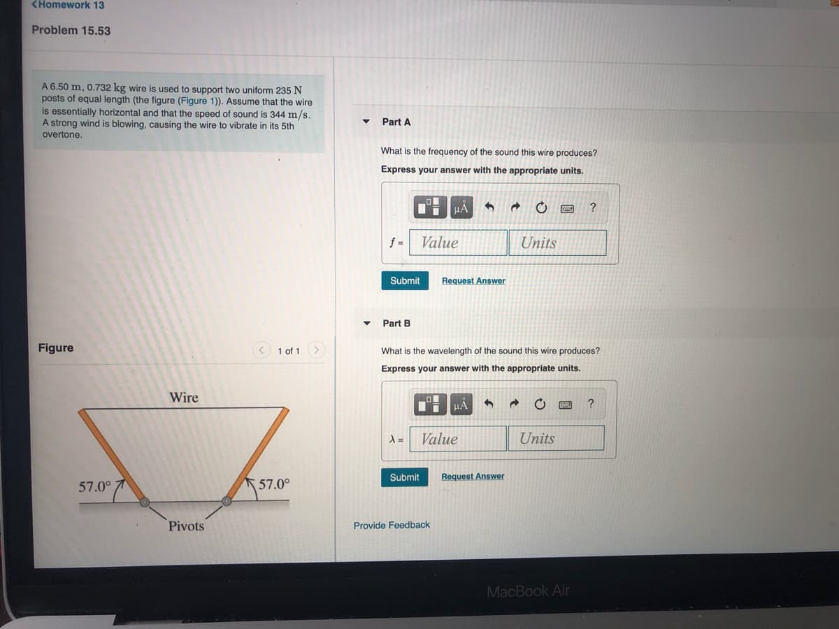 <Homework 13
Problem 15.53
A 6.50 m, 0.732 kg wire is used to support two uniform 235 N
posts of equal length (the figure (Figure 1)). Assume that the wire
is essentially horizontal and that the speed of sound is 344 m/s.
A strong wind is blowing, causing the wire to vibrate in its 5th
Part A
overtone.
What is the frequency of the sound this wire produces?
Express your answer with the appropriate units.
f =
Value
Units
Submit
Request Answer
Part
Figure
1 of 1
What is the wavelength of the sound this wire produces?
Express your answer with the appropriate units.
Wire
HẢ
Value
Units
Submit
Request Answer
57.0°
57.0°
Pivots
Provide Feedback
MacBook Air
