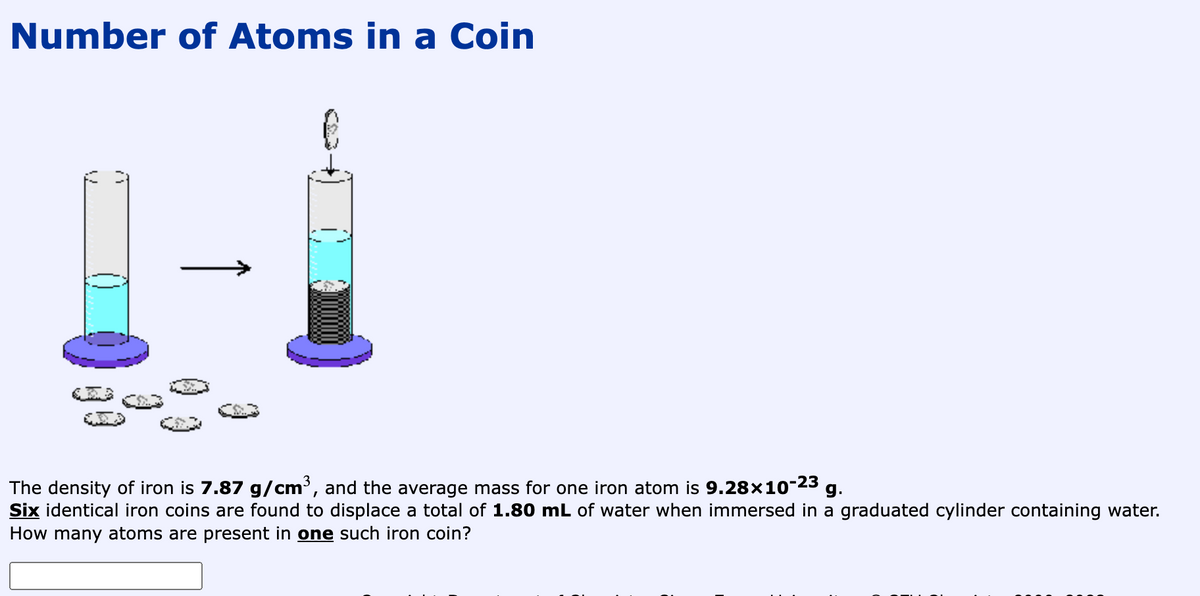 Number of Atoms in a Coin
The density of iron is 7.87 g/cm³, and the average mass for one iron atom is 9.28×10-23 g.
Six identical iron coins are found to displace a total of 1.80 mL of water when immersed in a graduated cylinder containing water.
How many atoms are present in one such iron coin?