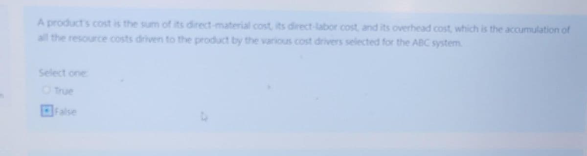 A product's cost is the sum of its direct-material cost, its direct-labor cost, and its overhead cost, which is the accumulation of
all the resource costs driven to the product by the various cost drivers selected for the ABC system.
Select one
O True
False