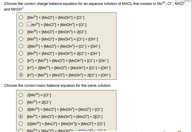 Choose the correct charge balance equation for an aqueous solution of MnCl₂ that ionizes to Mn²+, CI, MnCI*,
and MnOH*.
[Mn²+] + [MnCI*] + [MnOH*] = [CI]
Mn²+] + [MnCl¹] + [MnOH*] = [CI]
[Mn²¹] + [MnCI*] + [MnOH*] = 2[CI]
[Mn²+] + [MnCI*] + [MnOH*] = [CI] + [OH-]
2[Mn²+] + [MnCl*] + [MnOH*] = [CI] + [OH-]
[Mn²¹] + [MnCI¹] + [MnOH*] =2[CI] + [OH-]
[H] + [Mn²+] + [MnCI'] + [MnOH*] = [CI] + [OH-]
[H] + 2[Mn²+] + [MnCI] + [MnOH*] = [CI] + [OH-]
[H*] + [Mn²*] + [MnCI'] + [MnOH'] = 2[CI] + [OH-]
Choose the correct mass balance equation for the same solution.
2[Mn²+] = [CI]
[Mn²+] = 2[CI]
2[Mn²¹] + [MnCl*] + [MnOH*] = [MnCI*] + [cr]
[Mn²+] + [MnCI*] + [MnOH*] = [MnCI] + 2[cr]
2([Mn²+] + [MnCI+] + [MnOH*]) = [MnCI] + [cr]
[Mn²+1+[MnCl] + [MBOH)) -
com
