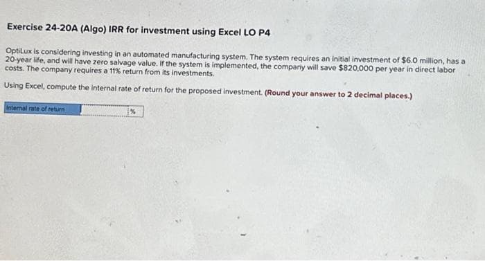 Exercise 24-20A (Algo) IRR for investment using Excel LO P4
OptiLux is considering investing in an automated manufacturing system. The system requires an initial investment of $6.0 million, has a
20-year life, and will have zero salvage value. If the system is implemented, the company will save $820,000 per year in direct labor
costs. The company requires a 11% return from its investments.
Using Excel, compute the internal rate of return for the proposed investment. (Round your answer to 2 decimal places.)
Internal rate of return
%