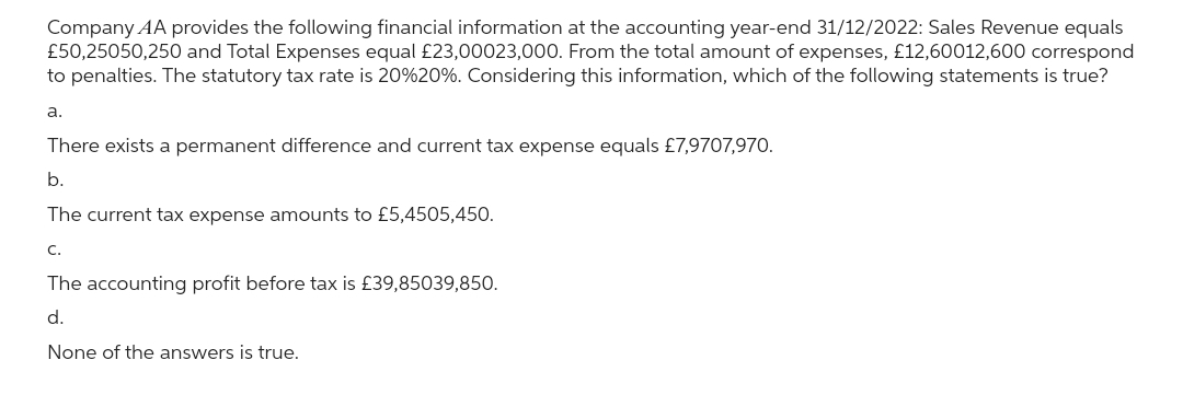 Company AA provides the following financial information at the accounting year-end 31/12/2022: Sales Revenue equals
£50,25050,250 and Total Expenses equal £23,00023,000. From the total amount of expenses, £12,60012,600 correspond
to penalties. The statutory tax rate is 20%20%. Considering this information, which of the following statements is true?
a.
There exists a permanent difference and current tax expense equals £7,9707,970.
b.
The current tax expense amounts to £5,4505,450.
C.
The accounting profit before tax is £39,85039,850.
d.
None of the answers is true.