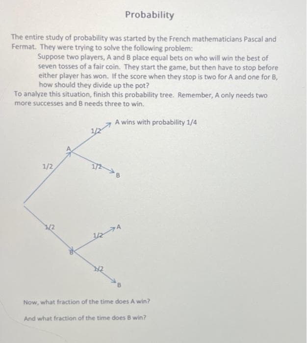 Probability
The entire study of probability was started by the French mathematicians Pascal and
Fermat. They were trying to solve the following problem:
Suppose two players, A and B place equal bets on who will win the best of
seven tosses of a fair coin. They start the game, but then have to stop before
either player has won. If the score when they stop is two for A and one for B,
how should they divide up the pot?
To analyze this situation, finish this probability tree. Remember, A only needs two
more successes and B needs three to win.
A wins with probability 1/4
1/2
1/2
1/2 B
A
Now, what fraction of the time does A win?
And what fraction of the time does B win?