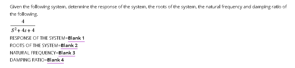 Given the following system, determine the response of the system, the roots of the system, the natural frequency and damping ratio of
the following.
4
S²+4s+4
RESPONSE OF THE SYSTEM=Blank 1
ROOTS OF THE SYSTEM=Blank 2
NATURAL FREQUENCY=Blank 3
DAMPING RATIO=Blank 4