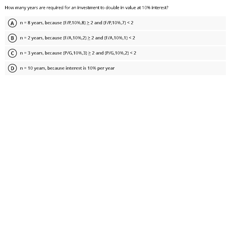 How many years are required for an investment to double in value at 10% interest?
A n= 8 years, because (F/P,10%,8) > 2 and (F/P,10%,7) < 2
B) n = 2 years, because (F/A,10%,2) > 2 and (F/A,10%,1) < 2
c) n= 3 years, because (P/G,10%,3) > 2 and (P/G,10%,2) < 2
D
n = 10 years, because interest is 10% per year
