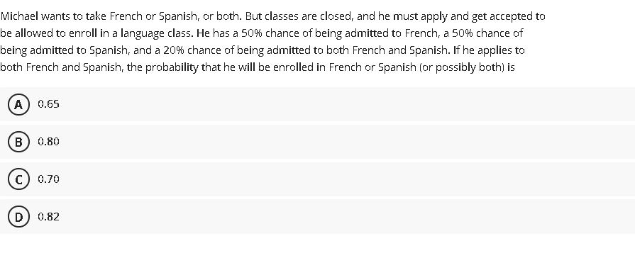 Michael wants to take French or Spanish, or both. But classes are closed, and he must apply and get accepted to
be allowed to enroll in a language class. He has a 50% chance of being admitted to French, a 50% chance of
being admitted to Spanish, and a 20% chance of being admitted to both French and Spanish. If he applies to
both French and Spanish, the probability that he will be enrolled in French ar Spanish (or possibly both) is
A
0.65
В
0.80
c) 0.70
D) 0.82
