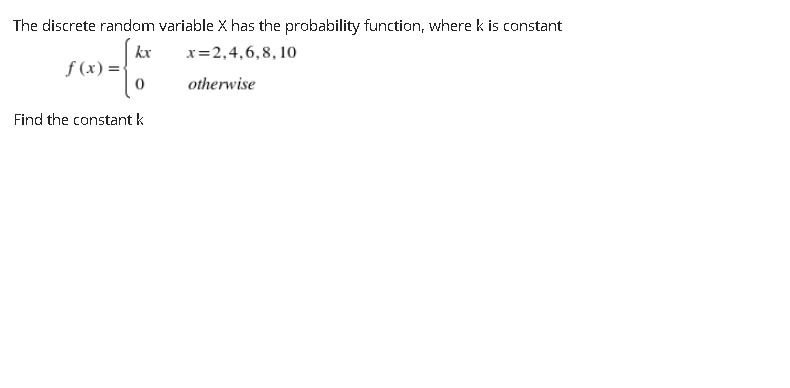 The discrete random variable X has the probability function, where k is constant
kx
x=2,4,6,8, 10
f (x) =
otherwise
Find the constant k
