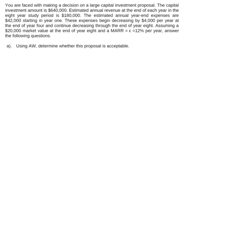 You are faced with making a decision on a large capital investment proposal. The capital
investment amount is $640,000. Estimated annual revenue at the end of each year in the
eight year study period is $180,000. The estimated annual year-end expenses are
$42,000 starting in year one. These expenses begin decreasing by $4,000 per year at
the end of year four and continue decreasing through the end of year eight. Assuming a
$20,000 market value at the end of year eight and a MARR = ɛ =12% per year, answer
the following questions.
a). Using AW, determine whether this proposal is acceptable.
