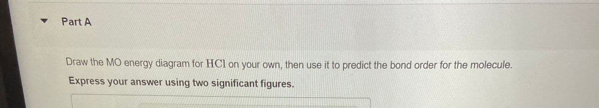 Part A
Draw the MO energy diagram for HCl on your own, then use it to predict the bond order for the molecule.
Express your answer using two significant figures.
