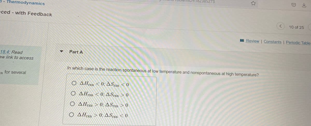 385273
B - Thermodynamics
ced - with Feedback
10 of 25
Review | Constants | Periodic Table
Part A
18.4; Read
ew link to access
In which case is the reaction spontaneous at low temperature and nonspontaneous at high temperature?
n for several
O AH < 0; ASpxn < 0
TXn
TXn
O AHrn < 0; ASrxn > 0
IXI
TXI
O AHrn > 0; ASrxm > 0
IXI
O AH > 0; ASm < 0
IXn
