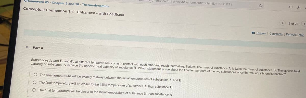 View?offset3Dnext&assignmentProblemID=182385271
KHomework #5 - Chapter 9 and 18 Thermodynamics
Conceptual Connection 9.4 Enhanced with Feedback
6 of 25
<>
II Review | Constants | Periodic Table
Part A
Substances A and B, initially at different temperatures, come in contact with each other and reach thermal equilibrium. The mass of substance A is twice the mass of substance B. The specific heat
capacity of substance A is twice the specific heat capacity of substance B. Which statement is true about the final temperature of the two substances once thermal equilibrium is reached?
O The final temperature will be exactly midway between the initial temperatures of substances A and B.
O The final temperature will be closer to the initial temperature of substance A than substance B.
O The final temperature will be closer to the initial temperature of substance B than substance A.
