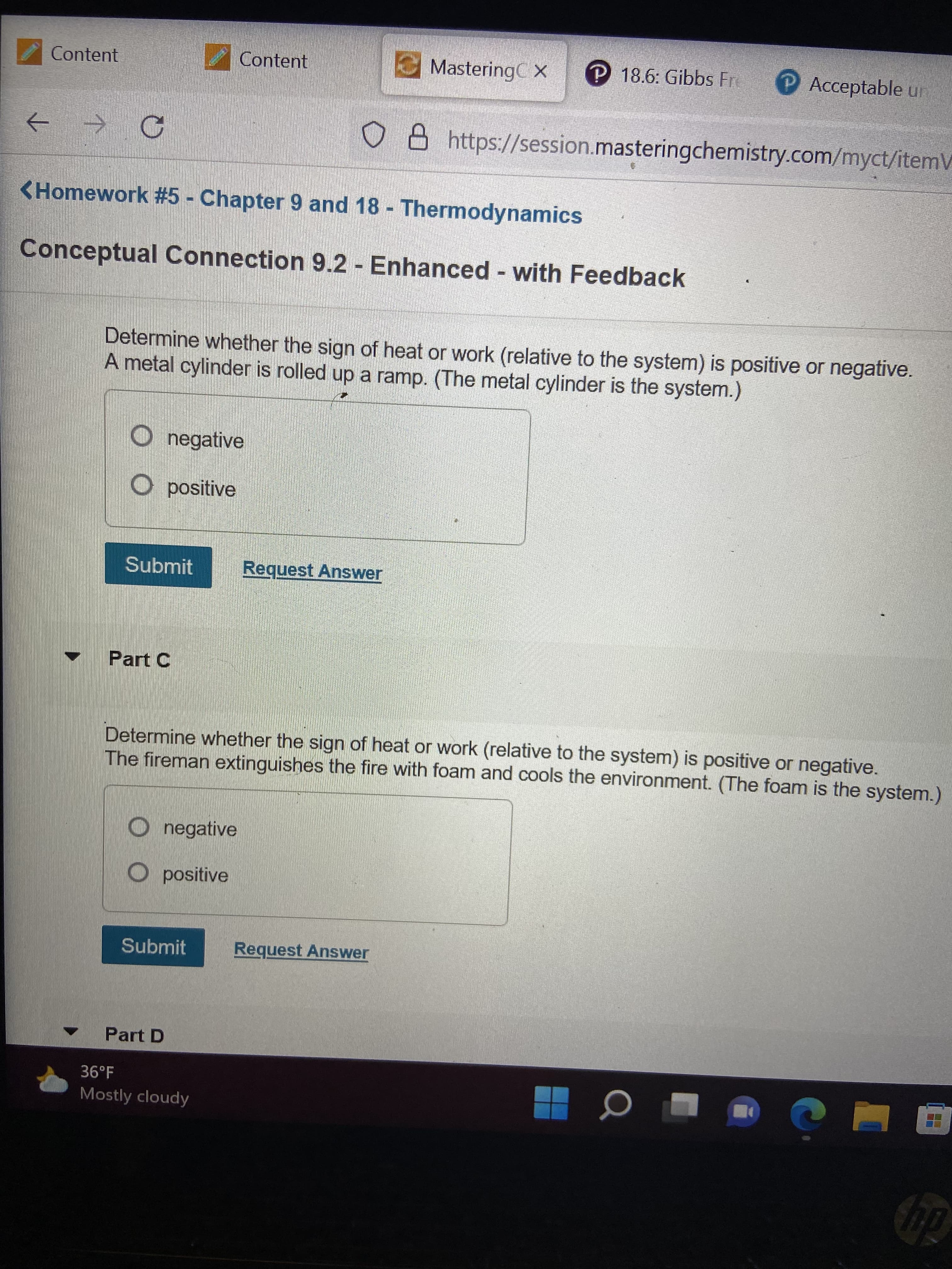 Content
Content
MasteringC x
P 18.6: Gibbs Fre
PAcceptable ur
o B https://session.masteringchemistry.com/myct/itemV
->
<Homework #5 - Chapter 9 and 18 - Thermodynamics
Conceptual Connection 9.2 - Enhanced - with Feedback
Determine whether the sign of heat or work (relative to the system) is positive or negative.
A metal cylinder is rolled up a ramp. (The metal cylinder is the system.)
O negative
O positive
Submit
Request Answer
Part C
Determine whether the sign of heat or work (relative to the system) is positive or negative.
The fireman extinguishes the fire with foam and cools the environment. (The foam is the system.)
O negative
O positive
Submit
Request Answer
Part D
36°F
Mostly cloudy
