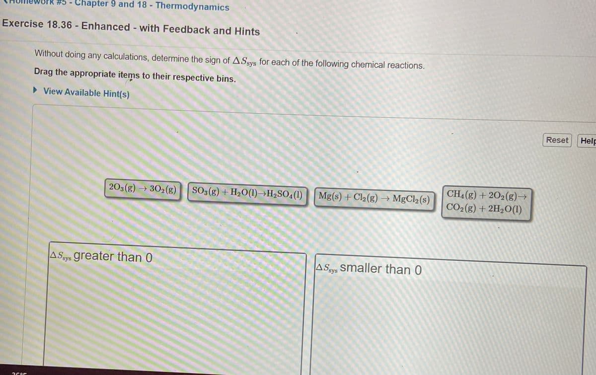 - Chapter 9 and 18 - Thermodynamics
Exercise 18.36 Enhanced with Feedback and Hints
Without doing any calculations, determine the sign of ASsys for each of the following chemical reactions.
Drag the appropriate items to their respective bins.
• View Available Hint(s)
Reset
Help
CH4(g) + 202(g)→
CO2(g) + 2H2O(1)
203(g) → 302(g)
SO3(g) + H2O(1)→H2SO4(1)
Mg(s) + Cl2 (g) → MgCl2 (s)
ASsy greater than 0
ASy smaller than 0
