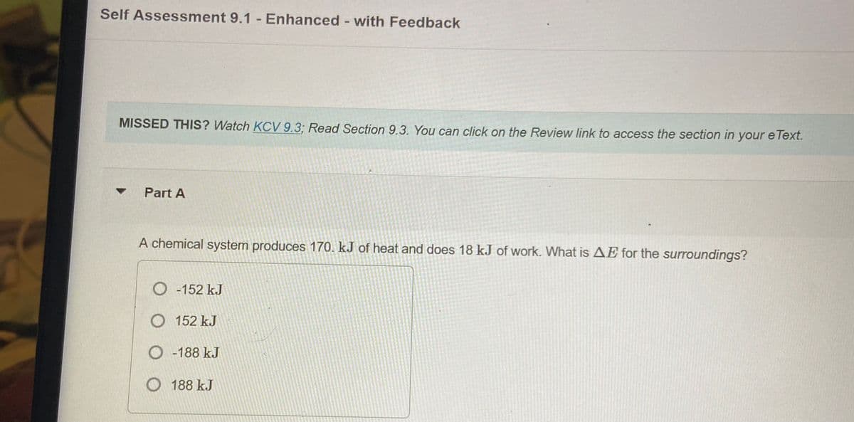 Self Assessment 9.1 - Enhanced - with Feedback
MISSED THIS? Watch KCV 9.3; Read Section 9.3. You can click on the Review link to access the section in your e Text.
Part A
A chemical system produces 170. kJ of heat and does 18 kJ of work. What is AE for the surroundings?
O -152 kJ
O 152 kJ
O -188 kJ
O 188 kJ
