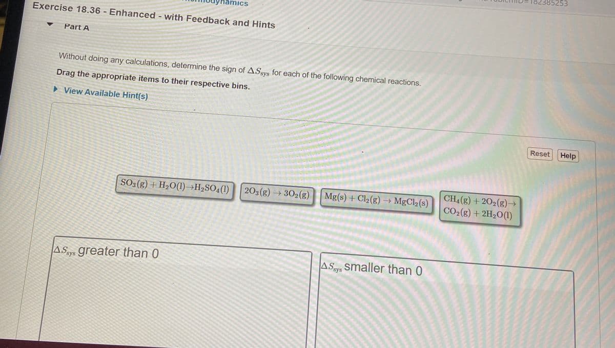 85253
mics
Exercise 18.36 - Enhanced - with Feedback and Hints
Part A
Without doing any calculations, determine the sign of ASsys for each of the following chemical reactions.
Drag the appropriate items to their respective bins.
> View Available Hint(s)
Reset
Help
CH4 (g) + 202(g)→
CO2(g) + 2H20(1)
SO3 (g) + H2O(1)→H2SO4(1)
203(g) → 302(g)
Mg(s) + Cl2 (g) → MgCl2(s)
A Says greater than 0
ASys smaller than 0

