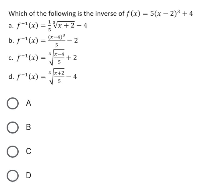 Which of the following is the inverse of f (x) = 5(x – 2)3 + 4
1 3/
a. f-1(x) =Vx+ 2 – 4
b. f-1(x) = (x-4)³
-2
c. f-1(x) =
3 x-4
+ 2
%3D
d. f-1(x) =
3 x+2
4
%3D
5
O A
Ов
O D

