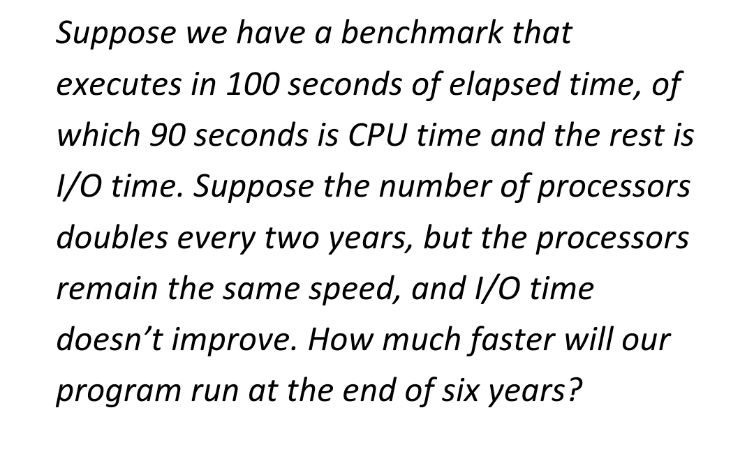 Suppose we have a benchmark that
executes in 100 seconds of elapsed time, of
which 90 seconds is CPU time and the rest is
1/0 time. Suppose the number of processors
doubles every two years, but the processors
remain the same speed, and I/O time
doesn't improve. How much faster will our
program run at the end of six years?