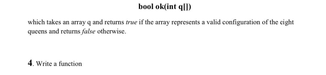 bool ok(int q[])
which takes an array q and returns true if the array represents a valid configuration of the eight
queens and returns false otherwise.
4. Write a function
