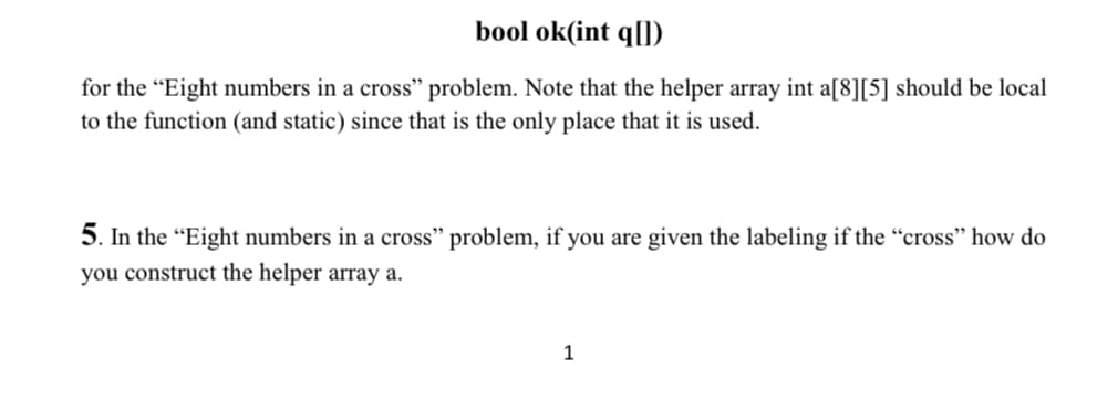 bool ok(int q[])
for the “Eight numbers in a cross" problem. Note that the helper array int a[8][5] should be local
to the function (and static) since that is the only place that it is used.
5. In the "Eight numbers in a cross" problem, if you are given the labeling if the “cross" how do
you construct the helper array a.
1
