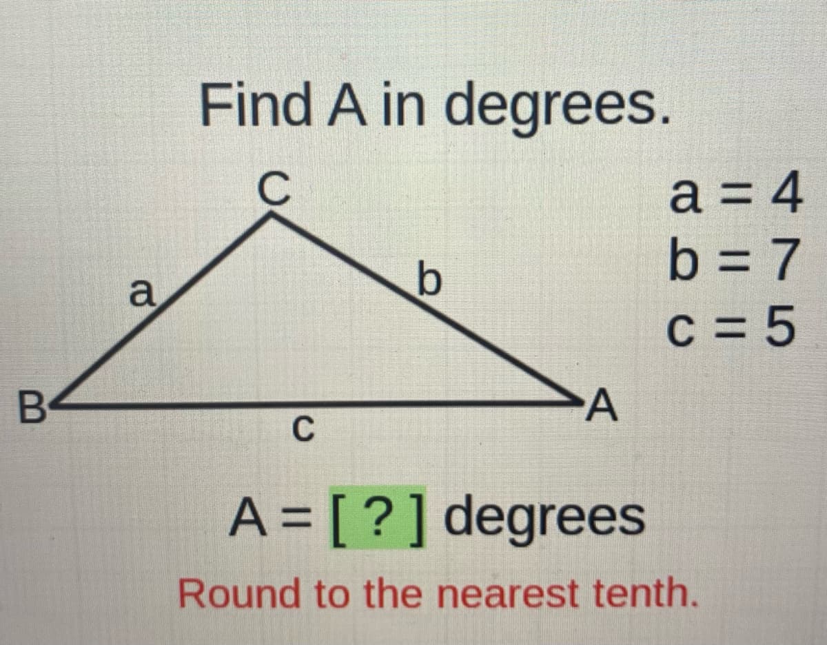 Find A in degrees.
a = 4
b = 7
c = 5
a
B
C
A = [?]degrees
Round to the nearest tenth.
