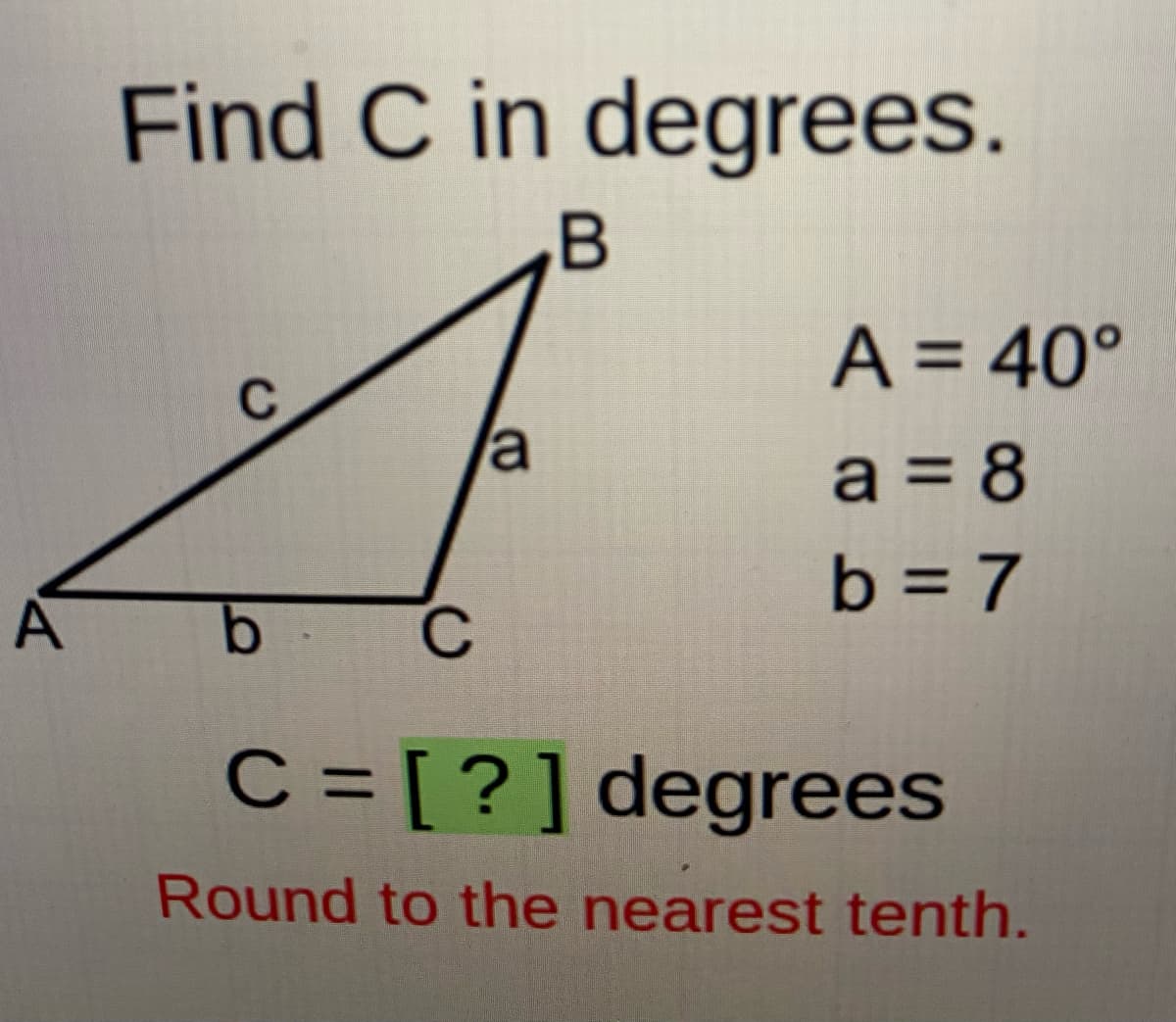 Find C in degrees.
B
A = 40°
%3D
a
a = 8
b = 7
A
b C
C = [ ?]degrees
Round to the nearest tenth.
