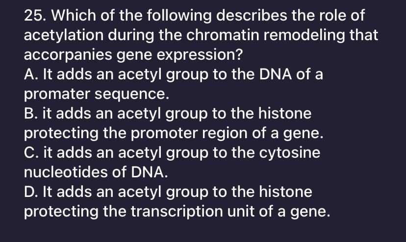 25. Which of the following describes the role of
acetylation during the chromatin remodeling that
accorpanies gene expression?
A. It adds an acetyl group to the DNA of a
promater sequence.
B. it adds an acetyl group to the histone
protecting the promoter region of a gene.
C. it adds an acetyl group to the cytosine
nucleotides of DNA.
D. It adds an acetyl group to the histone
protecting the transcription unit of a gene.
