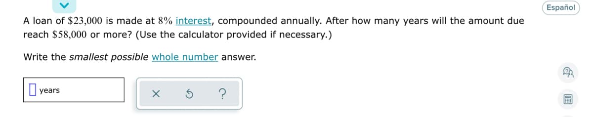 Español
A loan of $23,000 is made at 8% interest, compounded annually. After how many years will the amount due
reach $58,000 or more? (Use the calculator provided if necessary.)
Write the smallest possible whole number answer.
years
