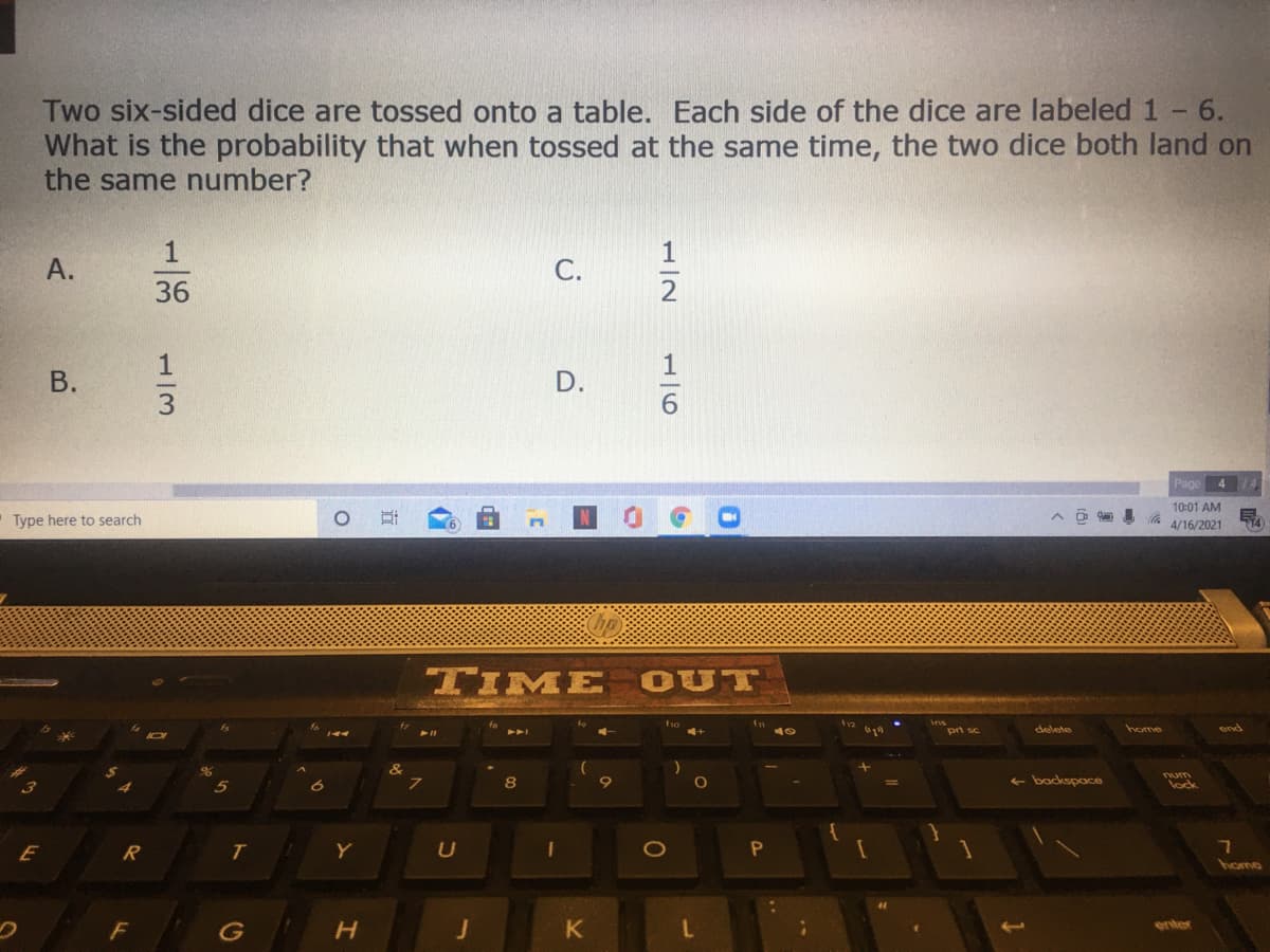 Two six-sided dice are tossed onto a table. Each side of the dice are labeled 1 - 6.
What is the probability that when tossed at the same time, the two dice both land on
the same number?
1
С.
36
В.
4 74
10:01 AM
Type here to search
4/16/2021
TIME
OUT
pri sc
delete
home
&
8
+ backspace
lock
E
Y
heme
enter
G
1/2
116
D.
1/3
A.
B.
