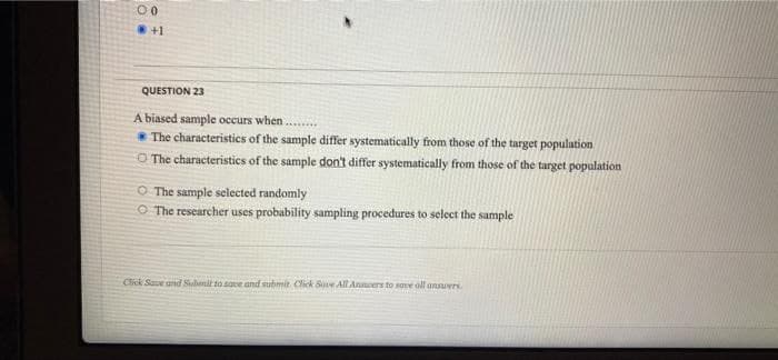 00
+1
QUESTION 23
A biased sample occurs when...
* The characteristics of the sample differ systematically from those of the target population
O The characteristics of the sample don't differ systematically from those of the target population
O The sample selected randomly
O The researcher uses probability sampling procedures to select the sample
Click Save ard Subenit to save and submit Click Save AlLAnnwers to sove oll ansuers.
