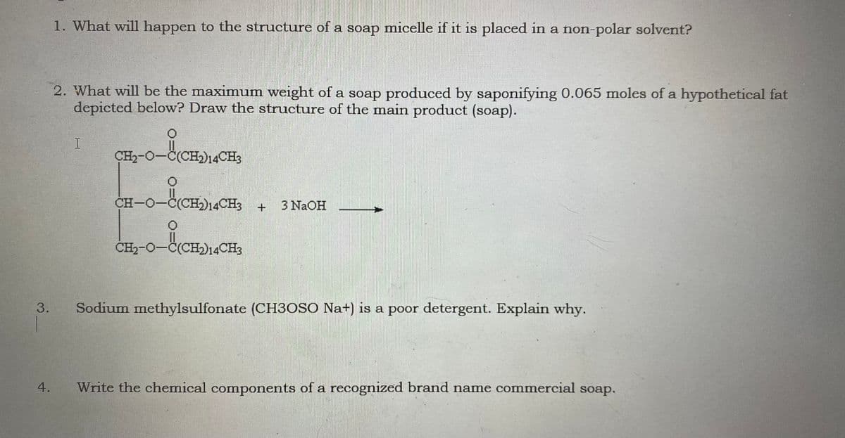 CH-O-C(CH)14CHs
1. What will happen to the structure of a soap micelle if it is placed in a non-polar solvent?
2. What will be the maximum weight of a soap produced by saponifying 0.065 moles of a hypothetical fat
depicted below? Draw the structure of the main product (soap).
ÇH,-O-C(CH,)14CH3
CH-O-C(CH2)14CH3 +
3 NAOH
CH2-O-C(CH2)14CH3
3.
Sodium methylsulfonate (CH3OSO Na+) is a poor detergent. Explain why.
Write the chemical components of a recognized brand name commercial soap.
4.
