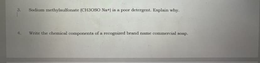 3.
Sodium methylsulfonate (CH3OSO Na+) is a poor detergent. Explain why.
4.
Write the chemical components of a recognized brand name commercial soap.
