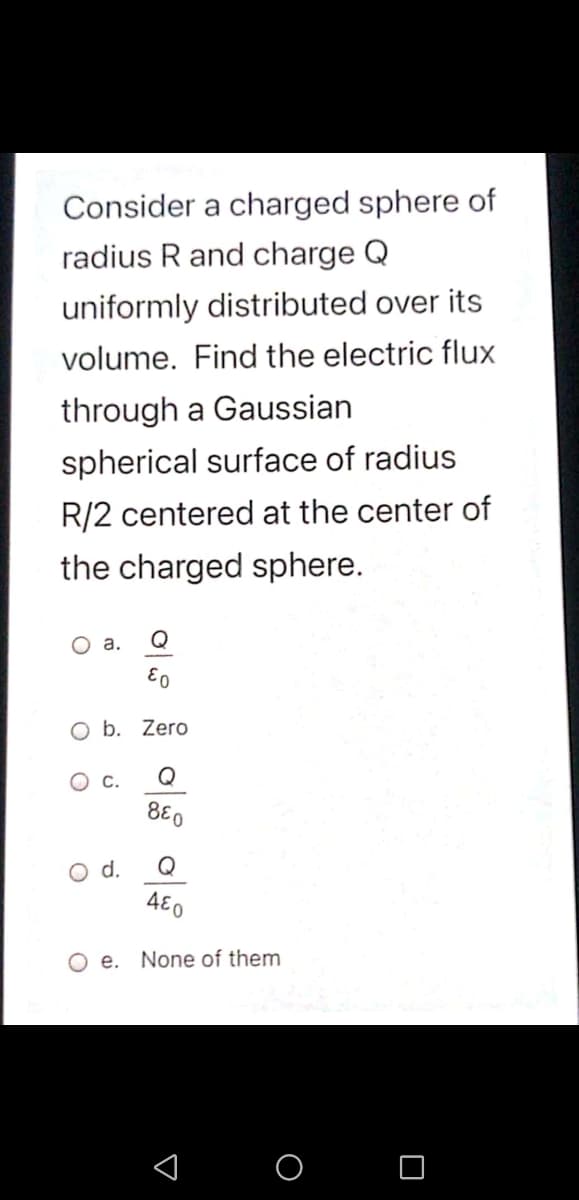 Consider a charged sphere of
radius R and charge Q
uniformly distributed over its
volume. Find the electric flux
through a Gaussian
spherical surface of radius
R/2 centered at the center of
the charged sphere.
а.
Q
O b. Zero
C.
Q
880
d.
Q
480
O e. None of them
