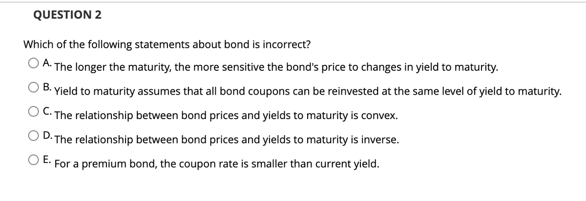 QUESTION 2
Which of the following statements about bond is incorrect?
A.
• The longer the maturity, the more sensitive the bond's price to changes in yield to maturity.
B. Yield to maturity assumes that all bond coupons can be reinvested at the same level of yield to maturity.
The relationship between bond prices and yields to maturity is convex.
D. The relationship between bond prices and yields to maturity is inverse.
E.
For a premium bond, the coupon rate is smaller than current yield.