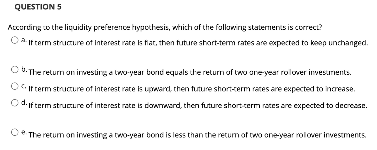 QUESTION 5
According to the liquidity preference hypothesis, which of the following statements is correct?
a. If term structure of interest rate is flat, then future short-term rates are expected to keep unchanged.
b.
The return on investing a two-year bond equals the return of two one-year rollover investments.
C. If term structure of interest rate is upward, then future short-term rates are expected to increase.
O d. If term structure of interest rate is downward, then future short-term rates are expected to decrease.
e. The return on investing a two-year bond is less than the return of two one-year rollover investments.