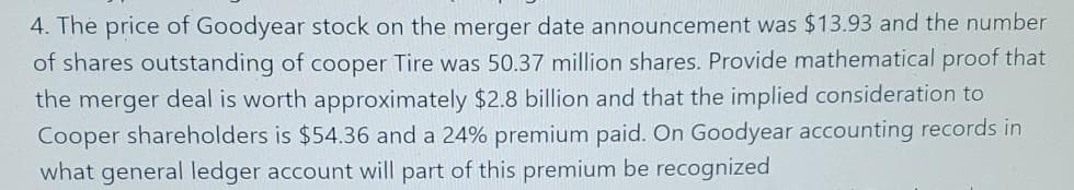 4. The price of Goodyear stock on the merger date announcement was $13.93 and the number
of shares outstanding of cooper Tire was 50.37 million shares. Provide mathematical proof that
the merger deal is worth approximately $2.8 billion and that the implied consideration to
Cooper shareholders is $54.36 and a 24% premium paid. On Goodyear accounting records in
what general ledger account will part of this premium be recognized
