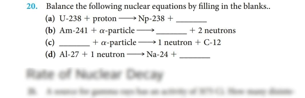 20. Balance the following nuclear equations by filling in the blanks..
(a) U-238 + proton
Np-238 +
(b) Am-241 + a-particle
+ a-particle
(d) Al-27 + 1 neutron – Na-24 +
+ 2 neutrons
(c)
→1 neutron + C-12
